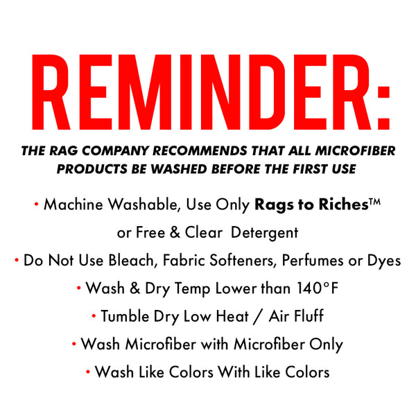 Remind: The Rag Company Recommends that all microfiber products be washed before the first use. Machine Washable, Use only Rags to Riches r free and Clean Detergent Do not Use bleach, fabric softners, perfumes or dyes Wash and Dry temp lower that 140F Tumble Dry Low Heat / Air Fluff Wash Microfiber with microfiber only wash like colors with like colors.